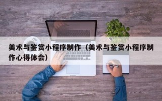 清镇美术与鉴赏小程序制作（美术与鉴赏小程序制作心得体会）