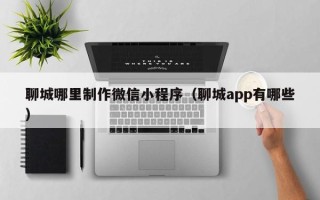 清镇聊城哪里制作微信小程序（聊城app有哪些）