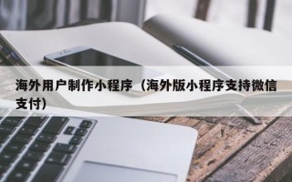 清镇海外用户制作小程序（海外版小程序支持微信支付）