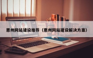 清镇惠州网站建设推荐（惠州网站建设解决方案）