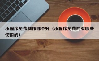 清镇小程序免费制作哪个好（小程序免费的有哪些使用的）