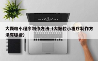 清镇大颗粒小程序制作方法（大颗粒小程序制作方法有哪些）