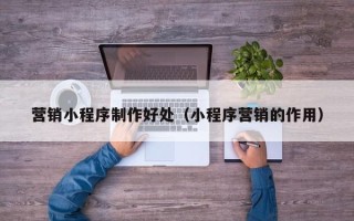 清镇营销小程序制作好处（小程序营销的作用）