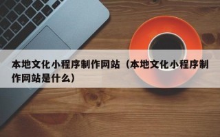 清镇本地文化小程序制作网站（本地文化小程序制作网站是什么）