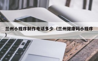 清镇兰州小程序制作电话多少（兰州健康码小程序）