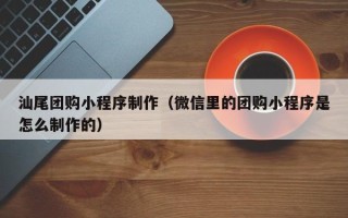 清镇汕尾团购小程序制作（微信里的团购小程序是怎么制作的）