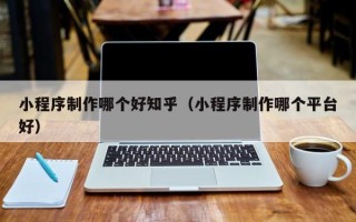 清镇小程序制作哪个好知乎（小程序制作哪个平台好）